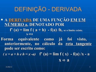 DEFINIÇÃO - DERIVADA
   A DERIVADA DE UMA FUNÇÃO EM UM
    NÚMERO a, DENOTADO POR
      f’ (a) = lim f ( a + h) - f(a) /h, se o limite existe.
                   h 0

Forma equivalente como já foi visto,
  anteriormente, no cálculo da reta tangente
  pode ser escrito como:
 ( x = a + h e h = x -a) f’ (a) = lim f ( x) - f(a) /x - a
                                         xa
    21/06/12                                                   3
 
