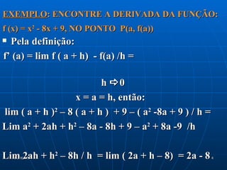 EXEMPLO: ENCONTRE A DERIVADA DA FUNÇÃO:
f (x) = x2 - 8x + 9, NO PONTO P(a, f(a))
 Pela definição:
f’ (a) = lim f ( a + h) - f(a) /h =

                          h 0
                   x = a = h, então:
lim ( a + h )2 – 8 ( a + h ) + 9 – ( a2 -8a + 9 ) / h =
Lim a2 + 2ah + h2 – 8a - 8h + 9 – a2 + 8a -9 /h

Lim 2ah + h2 – 8h / h = lim ( 2a + h – 8) = 2a - 8
    21/06/12                                              4
 