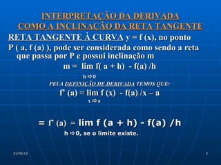 INTERPRETAÇÃO DA DERIVADA
   COMO A INCLINAÇÃO DA RETA TANGENTE
RETA TANGENTE À CURVA y = f (x), no ponto
P ( a, f (a) ), pode ser considerada como sendo a reta
  que passa por P e possui inclinação m
                  m = lim f( a + h) - f(a) /h
                        h 0
              PELA DEFINIÇÃO DE DERIVADA TEMOS QUE:
                 f’ (a) = lim f (x) - f(a) /x – a
                          x a



            = f’ (a) = lim f (a + h) - f(a) /h
                  h  0, se o limite existe.


 21/06/12                                                5
 