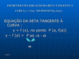 ESCREVER UMA EQUAÇÃO DA RETA TANGENTE À

           CURVA y = f (x), NO PONTO P(a, f (a) )



EQUAÇÃO DA RETA TANGENTE À
  CURVA :
      y = f (x), no ponto P (a, f(a))
 y – f (a) = f’ (a) . (x – a)


                     m

21/06/12                                            7
 