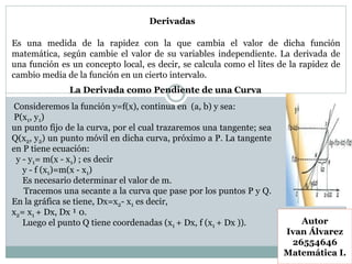 Derivadas
Autor
Ivan Álvarez
26554646
Matemática I.
Es una medida de la rapidez con la que cambia el valor de dicha función
matemática, según cambie el valor de su variables independiente. La derivada de
una función es un concepto local, es decir, se calcula como el lites de la rapidez de
cambio media de la función en un cierto intervalo.
La Derivada como Pendiente de una Curva
Consideremos la función y=f(x), continua en (a, b) y sea:
P(x1, y1)
un punto fijo de la curva, por el cual trazaremos una tangente; sea
Q(x2, y2) un punto móvil en dicha curva, próximo a P. La tangente
en P tiene ecuación:
y - y1= m(x - x1) ; es decir
y - f (x1)=m(x - x1)
Es necesario determinar el valor de m.
Tracemos una secante a la curva que pase por los puntos P y Q.
En la gráfica se tiene, Dx=x2- x1 es decir,
x2= x1 + Dx, Dx ¹ 0.
Luego el punto Q tiene coordenadas (x1 + Dx, f (x1 + Dx )).
 