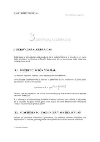CALCULO DIFERENCIAL
Escuela Colombiana de Ingeniería
3.- Derivadas Algebraicas
3DERIVADAS ALGEBRAICAS
3 DERIVADAS ALGEBRAICAS
Entiéndase la derivada como la pendiente de la recta tangente a la función en un punto
dado, lo anterior implica que la función debe existir en ese punto para poder trazar una
recta tangente en él.
3.1. DIFERENCIACIÓN NORMAL
La derivada se puede conocer como un caso particular del límite.
Para conocer numéricamente el valor de la pendiente de una función en un punto dado
es necesario resolver la ecuación:
( ) ( )
h
xfhxf
LimPenPendiente
h
11
0
1
−+
=
→
Para lo cual hay necesidad de utilizar una calculadora y evaluar la ecuación en valores
cercanos a cero (0).
A lo anterior se le conoce como el método numérico, utilizado para conocer la pendiente
de la ecuación de grado menor, pero existe lo que se llama diferenciación formal para
resolver ecuaciones de grado superior.
3.2. FUNCIONES POLINOMIALES Y SUS DERIVADAS
Existen los conocidos monomios y polinomios, los primeros contiene solamente una
expresión de la variable, y los segundos corresponden a una suma finita de monomios.
 