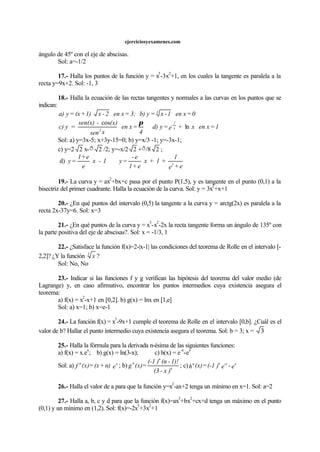ejerciciosyexamenes.com
ángulo de 45º con el eje de abscisas.
Sol: a=-1/2
17.- Halla los puntos de la función y = x
3
-3x
2
+1, en los cuales la tangente es paralela a la
recta y=9x+2. Sol: -1, 3
18.- Halla la ecuación de las rectas tangentes y normales a las curvas en los puntos que se
indican:
0=xen1-x=yb)3;=xen2-x1)+(x=ya) 3
1=xenx+e=yd)
4
=xen
xsen
(x)-sen(x)
=yc) x
1
-
2
ln
cos π
Sol: a) y=3x-5; x+3y-15=0; b) y=x/3 -1; y=-3x-1;
c) y=2 2 x-ð 2 /2; y=-x/2 2 +ð/8 2 ;
d)
e+e
1
+1+x
e+1
e-
=y1-x
e
e+1
=y 2
19.- La curva y = ax
2
+bx+c pasa por el punto P(1,5), y es tangente en el punto (0,1) a la
bisectriz del primer cuadrante. Halla la ecuación de la curva. Sol: y = 3x
2
+x+1
20.- ¿En qué puntos del intervalo (0,5) la tangente a la curva y = arctg(2x) es paralela a la
recta 2x-37y=6. Sol: x=3
21.- ¿En qué puntos de la curva y = x
3
-x
2
-2x la recta tangente forma un ángulo de 135º con
la parte positiva del eje de abscisas?. Sol: x = -1/3, 1
22.- ¿Satisface la función f(x)=2-|x-1| las condiciones del teorema de Rolle en el intervalo [-
2,2]? ¿Y la función 3
x ?
Sol: No, No
23.- Indicar si las funciones f y g verifican las hipótesis del teorema del valor medio (de
Lagrange) y, en caso afirmativo, encontrar los puntos intermedios cuya existencia asegura el
teorema:
a) f(x) = x
2
-x+1 en [0,2]. b) g(x) = lnx en [1,e]
Sol: a) x=1; b) x=e-1
24.- La función f(x) = x
3
-9x+1 cumple el teorema de Rolle en el intervalo [0,b]. ¿Cuál es el
valor de b? Hallar el punto intermedio cuya existencia asegura el teorema. Sol: b = 3; x = 3
25.- Halla la fórmula para la derivada n-ésima de las siguientes funciones:
a) f(x) = x.e
x
; b) g(x) = ln(3-x); c) h(x) = e
-x
-e
x
Sol: a) en)+(x=(x)f xn
; b)
)x-(3
1)!-(n)(-1
=(x)g n
n
n
; c) e-e)(-1=(x)h
x-xnn
26.- Halla el valor de a para que la función y=x
2
-ax+2 tenga un mínimo en x=1. Sol: a=2
27.- Halla a, b, c y d para que la función f(x)=ax
3
+bx
2
+cx+d tenga un máximo en el punto
(0,1) y un mínimo en (1,2). Sol: f(x)=-2x
3
+3x
2
+1
 