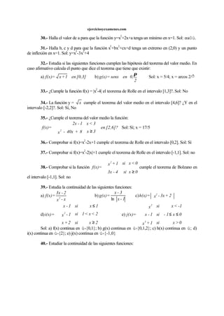 ejerciciosyexamenes.com
30.- Halla el valor de a para que la función y=x
2
+2x+a tenga un mínimo en x=1. Sol: œa0ú.
31.- Halla b, c y d para que la función x
3
+bx
2
+cx+d tenga un extremo en (2,0) y un punto
de inflexión en x=1. Sol: y=x
3
-3x
2
+4
32.- Estudia si las siguientes funciones cumplen las hipótesis del teorema del valor medio. En
caso afirmativo calcula el punto que dice el teorema que tiene que existir:
a) [0,3]en1+x=f(x) b) 





2
0,ensenx=g(x)
π
Sol: x = 5/4; x = arcos 2/ð
33.- ¿Cumple la función f(x) = |x
2
-4| el teorema de Rolle en el intervalo [1,3]?. Sol: No
34.- La función y = x cumple el teorema del valor medio en el intervalo [4,6]? ¿Y en el
intervalo [-2,2]?. Sol: Sí, No
35.- ¿Cumple el teorema del valor medio la función:
[2,6]?en
3x8+40x-x
3<x1-2x
=f(x)
2
≥


Sol: Sí; x = 17/5
36.- Comprobar si f(x)=x
2
-2x+1 cumple el teorema de Rolle en el intervalo [0,2]. Sol: Sí
37.- Comprobar si f(x)=x
2
-2|x|+1 cumple el teorema de Rolle en el intervalo [-1,1]. Sol: no
38.- Comprobar si la función
0xsi4-3x
0<xsi1+x
=f(x)
2
≥


cumple el teorema de Bolzano en
el intervalo [-1,1]. Sol: no
39.- Estudia la continuidad de las siguientes funciones:
a)
x-x
2-3x
=f(x) 2
b)
1-x
3-x
=g(x)
ln
c) 2+3x-x=h(x) 2
d)
2xsi2+x
2<x<1si1-x
1xsi1-x
=i(x) 2
≥
≤





e)
0>xsi1+x
0x1-si1-x
-1<xsix
=j(x)
3
2
≤≤





Sol: a) f(x) continua en ú-{0,1}; b) g(x) continua en ú-{0,1,2}; c) h(x) continua en ú; d)
i(x) continua en ú-{2}; e) j(x) continua en ú-{-1,0}
40.- Estudiar la continuidad de las siguientes funciones:
 