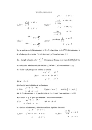 ejerciciosyexamenes.com
a)
1=xsi2-
-1xsi
1+x
1-x
=f(x)
2
-
≠





b)
3xsi
5+6x-x
8x-
3<x1si3-x
1x1-si
x2)+(x
1-x
-1<xsi1+x
=g(x)
2
2
2
≥
≤
≤≤











c)
2
xsi
1-x
2
<xsi
xsen
=h(x)
π
π
≥






cos
d)
1=xsi0
1xsi
1-x
1
1)-(x
=i(x)
≠





cos
Sol: a) continua en ú; b) continua en ú-{0,1,5}; c) continua en ú-{ð/2}; d) continua en ú
41.- Probar que la ecuación x
3
-3x-1=0 corta al eje X en el intervalo (1,3).
42.- Cumple la función
1-x
2-x
=f(x)
2
el teorema de Bolzano en el intervalo [0,4]. Sol: No
43.- Estudiar la derivabilidad de la función f(x)=x
2
-3|x|+2. Sol: derivable en ú-{0}
44.- Hallar a y b para que sea continua la función:
2>xsix
2x<1sib-3ax
1xsixa
=f(x)
2
2
≤
≤





Sol: a = 1; b = 2
45.- Estudia la derivabilidad de las funciones:
a)
112
1
>xsix
xsi2+x
=f(x)
2
+
≤



b) 4-x=g(x) c) 2-x+x=h(x) 2
Sol: a) f(x) derivable en ú; b) g(x) derivable en ú-{4}; c) h(x) derivable en ú-{-2,1}
46.- Calcula "a" y "b" para que la función f sea derivable en todo ú.
1>xsi1-2x+bx
1xsib+ax
=f(x)
2
≤



Sol: a = 1; b = 0
47.- Estudia la continuidad y derivabilidad de las siguientes funciones:
a)
1>xsix
1x1-si1+x+x
1-<xsi2-x
=f(x) 2
2
≤≤





b)
3=xsi0
3xsi
3-x
|3-x|
=f(x)
≠





 