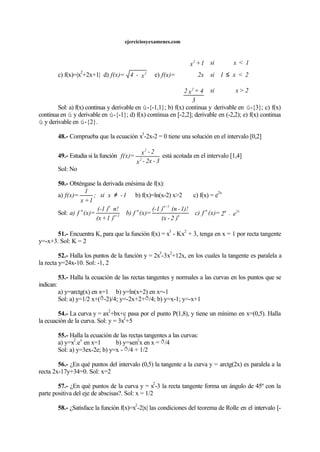 ejerciciosyexamenes.com
c) f(x)=|x
2
+2x+1| d) x-4=f(x) 2
e)
2>xsi
3
4+x2
2<x1si2x
1<xsi1+x
=f(x)
2
2
≤








Sol: a) f(x) continua y derivable en ú-{-1,1}; b) f(x) continua y derivable en ú-{3}; c) f(x)
continua en ú y derivable en ú-{-1}; d) f(x) continua en [-2,2]; derivable en (-2,2); e) f(x) continua
ú y derivable en ú-{2}.
48.- Comprueba que la ecuación x
3
-2x-2 = 0 tiene una solución en el intervalo [0,2]
49.- Estudia si la función
3-2x-x
2-x
=f(x) 2
2
está acotada en el intervalo [1,4]
Sol: No
50.- Obténgase la derivada enésima de f(x):
a) 1-xsi;
1+x
1
=f(x) ≠ b) f(x)=ln(x-2) x>2 c) f(x) = e
2x
Sol: e.2=(x)fc)
)2-(x
1)!-(n)(-1
=(x)fb)
)1+(x
n!)(-1
=(x)fa) 2xnn
n
1+n
n
1+n
n
n
51.- Encuentra K, para que la función f(x) = x
3
- Kx
2
+ 3, tenga en x = 1 por recta tangente
y=-x+3. Sol: K = 2
52.- Halla los puntos de la función y = 2x
3
-3x
2
+12x, en los cuales la tangente es paralela a
la recta y=24x-10. Sol: -1, 2
53.- Halla la ecuación de las rectas tangentes y normales a las curvas en los puntos que se
indican:
a) y=arctg(x) en x=1 b) y=ln(x+2) en x=-1
Sol: a) y=1/2 x+(ð-2)/4; y=-2x+2+ð/4; b) y=x-1; y=-x+1
54.- La curva y = ax
2
+bx+c pasa por el punto P(1,8), y tiene un mínimo en x=(0,5). Halla
la ecuación de la curva. Sol: y = 3x
2
+5
55.- Halla la ecuación de las rectas tangentes a las curvas:
a) y=x
2
.e
x
en x=1 b) y=sen
2
x en x = ð/4
Sol: a) y=3ex-2e; b) y=x - ð/4 + 1/2
56.- ¿En qué puntos del intervalo (0,5) la tangente a la curva y = arctg(2x) es paralela a la
recta 2x-17y+34=0. Sol: x=2
57.- ¿En qué puntos de la curva y = x
2
-3 la recta tangente forma un ángulo de 45º con la
parte positiva del eje de abscisas?. Sol: x = 1/2
58.- ¿Satisface la función f(x)=x
2
-2|x| las condiciones del teorema de Rolle en el intervalo [-
 
