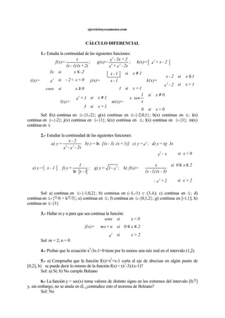 ejerciciosyexamenes.com
CÁLCULO DIFERENCIAL
1.- Estudia la continuidad de las siguientes funciones:
2-x+x=h(x);
2x-x+x
2+3x-x
=g(x);
2)+(x1)-(x
x
=f(x) 2
23
2
1>xsi2-x
1xsi2-x
=k(x)
1=xsi1
1xsi
1-x
1-x
=j(x)
0xsicosx
0<x<2-sie
-2xsi3x
=i(x)
2
x
≤



≠





≥
≤





0=xsi0
0xsi
x
1
senx
=m(x)
1=xsi3
1xsi1+x
=l(x)
2
≠





≠



Sol: f(x) continua en ú-{1,-2}; g(x) continua en ú-{-2,0,1}; h(x) continua en ú; i(x)
continua en ú-{-2}; j(x) continua en ú-{1}; k(x) continua en ú; l(x) continua en ú-{1}; m(x)
continua en ú
2.- Estudiar la continuidad de las siguientes funciones:
3xtg=yd);e=yc)1)]+(x.3)-[(x=yb)
2x-x-x
2-x
=ya) x
23
ln
2>xsi2+x-
2x0si
3)-(x1)-(x
x
0<xsix-x
=f(x)h);x-1=yg);
1-x
1
=yf)1-x=ye)
2
2
2 ≤≤








ln
Sol: a) continua en ú-{-1,0,2}; b) continua en (-4,-1) c (3,4); c) continua en ú; d)
continua en ú-{ð/6 + kð/3}; e) continua en ú; f) continua en ú-{0,1,2}; g) continua en [-1,1]; h)
continua en ú-{1}
3.- Hallar m y n para que sea continua la función:
2>xsix
2x0sin+mx
0<xsisenx
=f(x)
2
≤≤





Sol: m = 2; n = 0
4.- Probar que la ecuación x
3
-3x-1=0 tiene por lo menos una raíz real en el intervalo (1,2).
5.- a) Comprueba que la función f(x)=x
2
+x-1 corta al eje de abscisas en algún punto de
[0,2], b) se puede decir lo mismo de la función f(x) = (x
3
-3)/(x-1)?
Sol: a) Sí; b) No cumple Bolzano
6.- La función y = sec(x) toma valores de distinto signo en los extremos del intervalo [0,ð]
y, sin embargo, no se anula en él, ¿contradice esto el teorema de Bolzano?
Sol: No
 