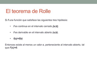 El teorema de Rolle
Si f una función que satisface las siguientes tres hipótesis:
• f es continua en el intervalo cerrado [a,b].
• f es derivable en el intervalo abierto (a,b).
• f(a)=f(b)
Entonces existe al menos un valor c, perteneciente al intervalo abierto, tal
que f’(c)=0.
 