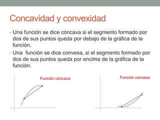 Concavidad y convexidad
• Una función se dice cóncava si el segmento formado por
dos de sus puntos queda por debajo de la gráfica de la
función.
• Una función se dice convexa, si el segmento formado por
dos de sus puntos queda por encima de la gráfica de la
función.
Función cóncava Función convexa
 