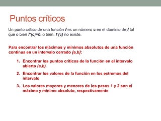 Puntos críticos
Un punto crítico de una función f es un número c en el dominio de f tal
que o bien f’(c)=0, o bien, f’(c) no existe.
Para encontrar los máximos y mínimos absolutos de una función
continua en un intervalo cerrado [a,b]:
1. Encontrar los puntos críticos de la función en el intervalo
abierto (a,b)
2. Encontrar los valores de la función en los extremos del
intervalo
3. Los valores mayores y menores de los pasos 1 y 2 son el
máximo y mínimo absoluto, respectivamente
 