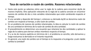 Tasa de variación o razón de cambio. Razones relacionadas
 Hasta este punto ya sabemos cómo usar la regla de la cadena para encontrar dy/dx de
manera implícita. Otra aplicación relevante de la regla de la cadena consiste en encontrar
razones de cambio de dos o más variables relacionadas que están cambiando respecto al
tiempo.
 Si una variable y depende del tiempo t, entonces su derivada dy/dt se denomina razón de
cambio con respecto al tiempo, o sólo razón de cambio.
 En un problema de razones de cambio relacionadas, la idea es calcular la razón de cambio
de una cantidad en términos de la razón de cambio de otra cantidad.
 El procedimiento es determinar una ecuación que relacione las dos cantidades y aplicar la
regla de la cadena para derivar ambos miembros respecto al tiempo.
 Si y se da de manera explícita en términos de t, el problema es sencillo; sólo derivamos y
luego evaluamos la derivada en el instante requerido.
 En general, una razón de cambio con el tiempo es la respuesta a la pregunta: ¿cuán rápido
cambia la cantidad?
 