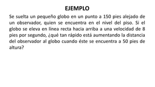 EJEMPLO
Se suelta un pequeño globo en un punto a 150 pies alejado de
un observador, quien se encuentra en el nivel del piso. Si el
globo se eleva en línea recta hacia arriba a una velocidad de 8
pies por segundo, ¿qué tan rápido está aumentando la distancia
del observador al globo cuando éste se encuentra a 50 pies de
altura?
 