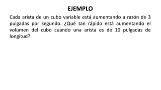 EJEMPLO
Cada arista de un cubo variable está aumentando a razón de 3
pulgadas por segundo. ¿Qué tan rápido está aumentando el
volumen del cubo cuando una arista es de 10 pulgadas de
longitud?
 