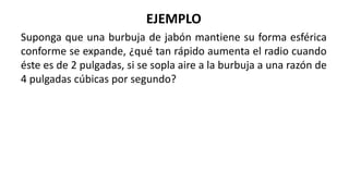 EJEMPLO
Suponga que una burbuja de jabón mantiene su forma esférica
conforme se expande, ¿qué tan rápido aumenta el radio cuando
éste es de 2 pulgadas, si se sopla aire a la burbuja a una razón de
4 pulgadas cúbicas por segundo?
 