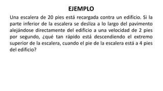 EJEMPLO
Una escalera de 20 pies está recargada contra un edificio. Si la
parte inferior de la escalera se desliza a lo largo del pavimento
alejándose directamente del edificio a una velocidad de 2 pies
por segundo, ¿qué tan rápido está descendiendo el extremo
superior de la escalera, cuando el pie de la escalera está a 4 pies
del edificio?
 