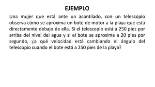 EJEMPLO
Una mujer que está ante un acantilado, con un telescopio
observa cómo se aproxima un bote de motor a la playa que está
directamente debajo de ella. Si el telescopio está a 250 pies por
arriba del nivel del agua y si el bote se aproxima a 20 pies por
segundo, ¿a qué velocidad está cambiando el ángulo del
telescopio cuando el bote está a 250 pies de la playa?
 