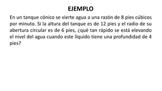 EJEMPLO
En un tanque cónico se vierte agua a una razón de 8 pies cúbicos
por minuto. Si la altura del tanque es de 12 pies y el radio de su
abertura circular es de 6 pies, ¿qué tan rápido se está elevando
el nivel del agua cuando este líquido tiene una profundidad de 4
pies?
 