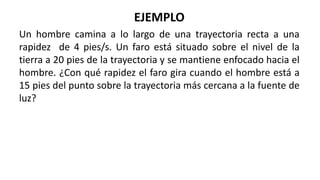EJEMPLO
Un hombre camina a lo largo de una trayectoria recta a una
rapidez de 4 pies/s. Un faro está situado sobre el nivel de la
tierra a 20 pies de la trayectoria y se mantiene enfocado hacia el
hombre. ¿Con qué rapidez el faro gira cuando el hombre está a
15 pies del punto sobre la trayectoria más cercana a la fuente de
luz?
 