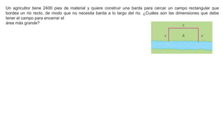 Un agricultor tiene 2400 pies de material y quiere construir una barda para cercar un campo rectangular que
bordea un rio recto, de modo que no necesita barda a lo largo del rio. ¿Cuáles son las dimensiones que debe
tener el campo para encerrar el
área más grande?
 