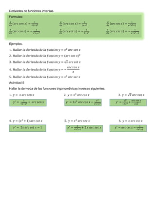 Derivadas de funciones inversas. 
Formulas: 
푑 
푑푥 
(푎푟푐 푠푒푛 푥) = 
1 
√1−푥2 
푑 
푑푥 
(푎푟푐 푡푎푛 푥) = 
1 
1+푥2 
푑 
푑푥 
(푎푟푐 sec 푥) = 
1 
푥√푥2−1 
푑 
푑푥 
(arc cos 푥) = − 
1 
√1−푥2 
푑 
푑푥 
(푎푟푐 푐표푡 푥) = − 
1 
1+푥2 
푑 
푑푥 
(푎푟푐 푐푠푐 푥) = − 
1 
푥√푥2−1 
Ejemplos. 
1. 퐻푎푙푙푎푟 푙푎 푑푒푟푖푣푎푑푎 푑푒 푙푎 푓푢푛푐푖표푛 푦 = 푥2 푎푟푐 푠푒푛 푥 
2. 퐻푎푙푙푎푟 푙푎 푑푒푟푖푣푎푑푎 푑푒 푙푎 푓푢푛푐푖표푛 푦 = (푎푟푐 푐표푠 푥)2 
3. 퐻푎푙푙푎푟 푙푎 푑푒푟푖푣푎푑푎 푑푒 푙푎 푓푢푛푐푖표푛 푦 = √푥 푎푟푐 푐표푡 푥 
4. 퐻푎푙푙푎푟 푙푎 푑푒푟푖푣푎푑푎 푑푒 푙푎 푓푢푛푐푖표푛 푦 = − 
푎푟푐 푡푎푛 푥 
푥 
5. 퐻푎푙푙푎푟 푙푎 푑푒푟푖푣푎푑푎 푑푒 푙푎 푓푢푛푐푖표푛 푦 = 푥3 푎푟푐 푠푒푐 푥 
Actividad 5 
Hallar la derivada de las funciones trigonométricas inversas siguientes. 
1. 푦 = 푥 푎푟푐 푠푒푛 푥 2. 푦 = 푥3 푎푟푐 푐표푠 푥 3. 푦 = √푥 푎푟푐 푡푎푛 푥 
푦′ = 
1 
√1−푥2 + 푎푟푐 푠푒푛 푥 푦′ = 3푥2 푎푟푐 푐표푠 푥 − 
푥3 
√1−푥2 푦′ = √푥 
1+푥2 + 
푎푟푐 푡푎푛 푥 
2√푥 
4. 푦 = (푥2 + 1) 푎푟푐 푐표푡 푥 5. 푦 = 푥2 푎푟푐 푠푒푐 푥 6. 푦 = 푥 푎푟푐 푐푠푐 푥 
푦′ = 2푥 푎푟푐 푐표푡 푥 − 1 푦′ = 
푥 
√푥2−1 
+ 2 푥 푎푟푐 푠푒푐 푥 푦′ = 푎푟푐 csc 푥 − 
1 
√푥2−1 

