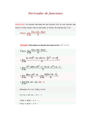 Derivadas de funciones



Definición: La función derivada de una función f(x) es una función que

asocia a cada número real su derivada, si existe. Se expresa por f'(x).




      Ejemplo: Determinar la función derivada de f(x) = x2 − x + 1.




     Calcular f'(−1), f'(0) y f'(1)



     f'(−1) = 2(−1) − 1 = −3



     f'(0) = 2(0) − 1 = −1

     f'(1) = 2(1) − 1 = 1
 