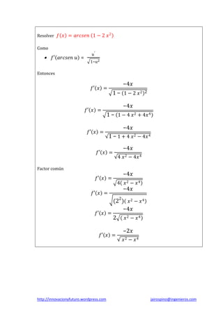 Resolver 𝑓 𝑥 = 𝑎𝑟𝑐𝑠𝑒𝑛 1 − 2 𝑥 2
Como



𝑓′ 𝑎𝑟𝑐𝑠𝑒𝑛 𝑢 =

𝑢′
1−𝑢2

Entonces

−4𝑥

𝑓′ 𝑥 =

𝑓′ 𝑥 =

1 − 1 − 2 𝑥2

2

−4𝑥
1 − 1 − 4 𝑥 2 + 4𝑥 4

𝑓′ 𝑥 =

−4𝑥
1 − 1 + 4 𝑥 2 − 4𝑥 4

𝑓′ 𝑥 =

−4𝑥
4 𝑥 2 − 4𝑥 4

Factor común

𝑓′ 𝑥 =
𝑓′ 𝑥 =

−4𝑥
4 𝑥2 − 𝑥4

−4𝑥

(22 ) 𝑥 2 − 𝑥 4
−4𝑥
𝑓′ 𝑥 =
2 𝑥2 − 𝑥4
𝑓′ 𝑥 =

http://innovacionyfuturo.wordpress.com

−2𝑥
𝑥2 − 𝑥4

jairospino@ingenieros.com

 