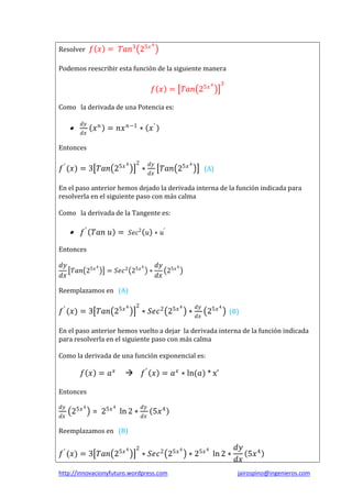 Resolver 𝑓 𝑥 = 𝑇𝑎𝑛3 25𝑥

4

Podemos reescribir esta función de la siguiente manera

𝑓 𝑥 = 𝑇𝑎𝑛 25𝑥

4

3

Como la derivada de una Potencia es:



𝑑𝑦
𝑑𝑥

𝑥 𝑛 = 𝑛𝑥 𝑛−1 ∗ 𝑥 ′

Entonces

𝑓 ′ (𝑥) = 3 𝑇𝑎𝑛 25𝑥

4

2

∗

𝑑𝑦
𝑑𝑥

𝑇𝑎𝑛 25𝑥

4

(A)

En el paso anterior hemos dejado la derivada interna de la función indicada para
resolverla en el siguiente paso con más calma
Como la derivada de la Tangente es:



𝑓 ′ 𝑇𝑎𝑛 𝑢 = 𝑆𝑒𝑐2 𝑢 ∗ 𝑢′

Entonces
𝑑𝑦
4
𝑇𝑎𝑛 25𝑥
𝑑𝑥

= 𝑆𝑒𝑐 2 25𝑥

4

∗

𝑑𝑦 5𝑥 4
2
𝑑𝑥

Reemplazamos en (A)

𝑓 ′ (𝑥) = 3 𝑇𝑎𝑛 25𝑥

4

2

∗ 𝑆𝑒𝑐 2 25𝑥

4

∗

𝑑𝑦
𝑑𝑥

25𝑥

4

(B)

En el paso anterior hemos vuelto a dejar la derivada interna de la función indicada
para resolverla en el siguiente paso con más calma
Como la derivada de una función exponencial es:

𝑓 𝑥 = 𝑎𝑥

𝑓 ′ 𝑥 = 𝑎 𝑥 ∗ ln(𝑎) * x’



Entonces
𝑑𝑦
𝑑𝑥

25𝑥

4

4

= 25𝑥 ln 2 ∗

𝑑𝑦
𝑑𝑥

5𝑥 4

Reemplazamos en (B)

𝑓 ′ (𝑥) = 3 𝑇𝑎𝑛 25𝑥

4

2

∗ 𝑆𝑒𝑐 2 25𝑥

http://innovacionyfuturo.wordpress.com

4

4

∗ 25𝑥 ln 2 ∗

𝑑𝑦
5𝑥 4
𝑑𝑥
jairospino@ingenieros.com

 