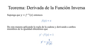 Teorema: Derivada de la Función Inversa
Suponga que 𝑦 = 𝑓−1
(𝑥) entonces
𝑓(𝑦) = 𝑥
De esta manera aplicando la regla de la cadena y derivando a ambos
miembros de la igualdad obtenemos que
𝑦′
∙ 𝑓′(𝑦) = 1
𝒚′
=
𝟏
𝒇′(𝒚)
 