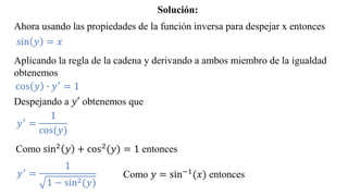 Ahora usando las propiedades de la función inversa para despejar x entonces
sin 𝑦 = 𝑥
Aplicando la regla de la cadena y derivando a ambos miembro de la igualdad
obtenemos
cos 𝑦 ∙ 𝑦′ = 1
Despejando a 𝑦′ obtenemos que
𝑦′ =
1
cos(𝑦)
Como sin2
𝑦 + cos2
(𝑦) = 1 entonces
𝑦′
=
1
1 − sin2(𝑦)
Como 𝑦 = sin−1(𝑥) entonces
Solución:
 