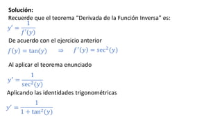 Solución:
Recuerde que el teorema “Derivada de la Función Inversa” es:
𝑦′ =
1
𝑓′(𝑦)
𝑓 𝑦 = tan(𝑦)
De acuerdo con el ejercicio anterior
𝑓′ 𝑦 = sec2(𝑦)⇒
Al aplicar el teorema enunciado
𝑦′ =
1
sec2(𝑦)
Aplicando las identidades trigonométricas
𝑦′ =
1
1 + tan2(𝑦)
 