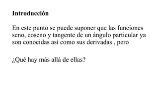 Introducción
En este punto se puede suponer que las funciones
seno, coseno y tangente de un ángulo particular ya
son conocidas así como sus derivadas , pero
¿Qué hay más allá de ellas?
 