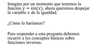 Imagine por un momento que tenemos la
función 𝑦 = sin(𝑥), ahora queremos despejar
la variable 𝑥 de la igualdad.
¿Cómo lo haríamos?
Para responder a esta pregunta debemos
recurrir a los conceptos básicos sobre
funciones inversas.
 