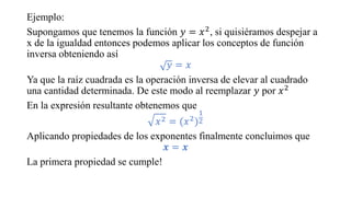 Ejemplo:
Supongamos que tenemos la función 𝑦 = 𝑥2, si quisiéramos despejar a
x de la igualdad entonces podemos aplicar los conceptos de función
inversa obteniendo así
𝑦 = 𝑥
Ya que la raíz cuadrada es la operación inversa de elevar al cuadrado
una cantidad determinada. De este modo al reemplazar 𝑦 por 𝑥2
En la expresión resultante obtenemos que
𝑥2 = (𝑥2)
1
2
Aplicando propiedades de los exponentes finalmente concluimos que
𝒙 = 𝒙
La primera propiedad se cumple!
 