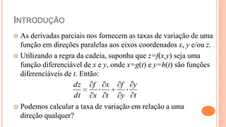 INTRODUÇÃO
 As derivadas parciais nos fornecem as taxas de variação de uma
  função em direções paralelas aos eixos coordenados x, y e/ou z.
 Utilizando a regra da cadeia, suponha que z=f(x,y) seja uma
  função diferenciável de x e y, onde x=g(t) e y=h(t) são funções
  diferenciáveis de t. Então:
                    dz     f x      f y
                    dt     x t      y t
 Podemos calcular a taxa de variação em relação a uma
  direção qualquer?
 
