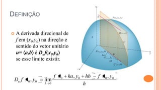 DEFINIÇÃO

   A derivada direcional de
    f em (x0,y0) na direção e
    sentido do vetor unitário
    u= a,b é Duf(x0,y0)
    se esse limite existir.


                         f x0   ha , y0    hb   f x0 , y0
 Du f x0 , y0    lim
                 h   0                    h
 