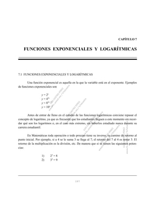 107
CAPÍTULO 7
FUNCIONES EXPONENCIALES Y LOGARÍTMICAS
7.1 FUNCIONES EXPONENCIALES Y LOGARÍTMICAS
Una función exponencial es aquella en la que la variable está en el exponente. Ejemplos
de funciones exponenciales son
y = 2x
y = 45x
y = 82x + 1
y = 10x - 3
Antes de entrar de lleno en el estudio de las funciones logarítmicas conviene repasar el
concepto de logaritmo, ya que es frecuente que los estudiantes lleguen a este momento sin recor-
dar qué son los logaritmos o, en el caso más extremo, sin haberlos estudiado nunca durante su
carrera estudiantil.
En Matemáticas toda operación o todo proceso tiene su inverso, su camino de retorno al
punto inicial. Por ejemplo, si a 4 se le suma 3 se llega al 7; el retorno del 7 al 4 es restar 3. El
retorno de la multiplicación es la división, etc. De manera que si se tienen las siguientes poten-
cias:
1) 23
= 8
2) 32
= 9
 