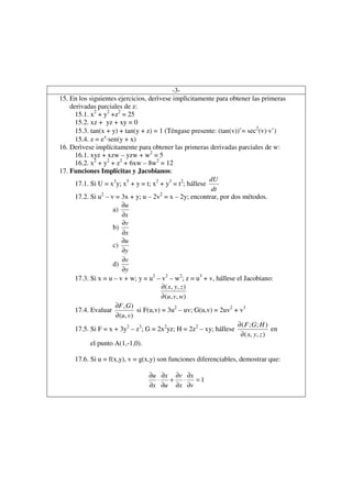 -3-
15. En los siguientes ejercicios, derìvese implìcitamente para obtener las primeras
    derivadas parciales de z:
      15.1. x2 + y2 +z2 = 25
      15.2. xz + yz + xy = 0
      15.3. tan(x + y) + tan(y + z) = 1 (Téngase presente: (tan(v))’= sec2(v)⋅v’)
      15.4. z = ex⋅sen(y + x)
16. Derìvese implícitamente para obtener las primeras derivadas parciales de w:
      16.1. xyz + xzw – yzw + w2 = 5
      16.2. x2 + y2 + z2 + 6xw – 8w2 = 12
17. Funciones Implícitas y Jacobianos:
                                                           dU
      17.1. Si U = x3y; x5 + y = t; x2 + y3 = t2; hállese
                                                            dt
                2                        2
      17.2. Si u – v = 3x + y; u – 2v = x – 2y; encontrar, por dos métodos.
                         ∂u
                     a)
                         ∂x
                         ∂v
                     b)
                         ∂x
                         ∂u
                     c)
                         ∂y
                         ∂v
                     d)
                         ∂y
      17.3. Si x = u – v + w; y = u2 – v2 – w2; z = u3 + v, hállese el Jacobiano:
                                          ∂ ( x, y , z )
                                          ∂ (u , v, w)
                      ∂F , G )
      17.4. Evaluar             si F(u,v) = 3u2 – uv; G(u,v) = 2uv2 + v3
                      ∂ (u , v)
                                                                     ∂ ( F ; G; H )
      17.5. Si F = x + 3y2 – z3; G = 2x2yz; H = 2z2 – xy; hállese                    en
                                                                      ∂ ( x, y , z )
            el punto A(1,-1,0).

     17.6. Si u = f(x,y), v = g(x,y) son funciones diferenciables, demostrar que:

                                  ∂u ∂x ∂v ∂x
                                    ⋅  + ⋅    =1
                                  ∂x ∂u ∂x ∂v
 