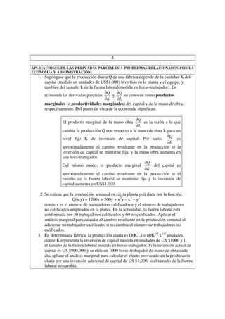 -4-

APLICACIONES DE LAS DERIVADAS PARCIALES A PROBLEMAS RELACIONADOS CON LA
ECONOMÍA Y ADMINISTRACIÓN:
  1. Supóngase que la producción diaria Q de una fàbrica depende de la cantidad K del
     capital (medido en unidades de US$1.000) invertido en la planta y el equipo, y
     tambièn del tamaño L de la fuerza laboral(medida en horas-trabajador). En
                                      ∂Q      ∂Q
     economía las derivadas parciales      y      se conocen como productos
                                      ∂K      ∂L
     marginales (o productividades marginales) del capital y de la mano de obra,
     respectivamente. Del punto de vista de la economía, significan:

                                                          ∂Q
                El producto marginal de la mano obra          es la razón a la que
                                                          ∂L
                cambia la producción Q con respecto a la mano de obra L para un
                                                                           ∂Q
                nivel fijo K de inversión de capital. Por tanto,                es
                                                                           ∂L
                aproximadamente el cambio resultante en la producción si la
                inversión de capital se mantiene fija, y la mano obra aumenta en
                una hora-trabajador.
                                                              ∂Q
                Del mismo modo, el producto marginal                del capital es
                                                              ∂K
                aproximadamente el cambio resultante en la producción si el
                tamaño de la fuerza laboral se mantiene fijo y la inversión de
                capital aumenta en US$1.000.

   2. Se estima que la producción semanal en cierta planta està dada por la función:
                       Q(x,y) = 1200x + 500y + x2y – x3 – y2
      donde x es el nùmero de trabajadores calificados e y el nùmero de trabajadores
      no calificados empleados en la planta. En la actualidad, la fuerza laboral està
      conformada por 30 trabajadores calificados y 60 no calificados. Aplicar el
      análisis marginal para calcular el cambio resultante en la producción semanal al
      adicionar un trabajador calificado, si no cambia el nùmero de trabajadores no
      calificados.
  3. En determinada fàbrica, la producción diaria es Q(K,L) = 60K1/2⋅L1/3 unidades,
      donde K representa la inversiòn de capital medida en unidades de US $1000 y L
      el tamaño de la fuerza laboral medida en horas-trabajador. Si la inversiòn actual de
      capital es US $900,000 y se utilizan 1000 horas-trabajador de mano de obra cada
      dìa, aplicar el análisis marginal para calcular el efecto provocado en la producción
      diaria por una inversión adicional de capital de US $1,000, si el tamaño de la fuerza
      laboral no cambia.
 