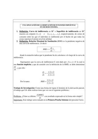 -5-

           UNA APLICACIÓN DE LA DERIVACIÓN DE FUNCIONES IMPLÍCITAS
                             EN MICROECONOMÍA.

   1. Definición. Curva de indiferencia en IR2 o Superficie de indiferencia en IRn
      muestra un conjunto ( x, y )    o ( x1 , x2 , x3 ,..., xn ) , respectivamente, de cestas de
      consumo entre las que el individuo es indiferente por el hecho de que todas las
      cestas reportan el mismo nivel de utilidad.
   2. Definición. Relación Marginal de Sustitución (RMS) es la pendiente negativa de
      una curva de indiferencia ; es decir:

                                                    dy
                                       RMS = −         C
                                                    dx

        donde la notación indica que la pendiente ha de calcularse a lo largo de la curva de
indiferencia.

         Supongamos que la curva de indiferencia C está dado por f ( x, y ) = 0 la cual es
una función implícita y que de acuerdo con la definición de la RMS, se debe determinar
dy
   , y por ello:
dx
                                   dy     f ( x. y )
                                      =− x
                                   dx     f y ( x, y )

                                             f x ( x, y )
        Por lo tanto:               RMS =
                                             f y ( x, y )

Trabajo de Investigación: Como una forma de lograr el dominio de la derivación parcial,
el trabajo que Ud. debe realizar tiene que ver con el siguiente problema::

                              d ( RMS )
Problema. ¿Cómo se obtiene              con resultado expresado en la forma más simple?
                                  dx
Importante. Este trabajo será evaluado en la Primera Prueba Solemne del presente Curso.
 
