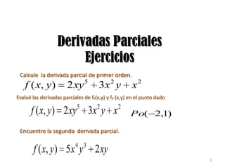 Derivadas Parciales
                        Ejercicios
 Calcule la derivada parcial de primer orden.
                           5         2        2
    f ( x, y )         2 xy           3x y           x
Evalué las derivadas parciales de fx(x,y) y fy (x,y) en el punto dado
                            5        2         2
      f ( x, y) 2 xy             3x y x              Po( 2,1)

 Encuentre la segunda derivada parcial.

                           4 3
        f ( x, y ) 5 x y            2 xy
                                                                        3
 