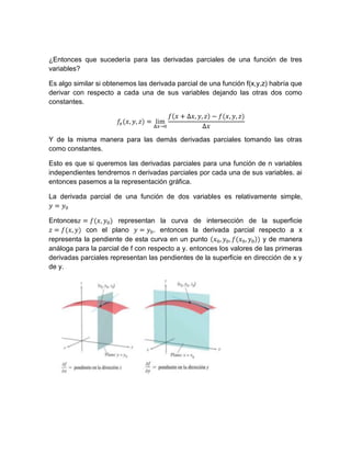 ¿Entonces que sucedería para las derivadas parciales de una función de tres
variables?
Es algo similar si obtenemos las derivada parcial de una función f(x,y,z) habría que
derivar con respecto a cada una de sus variables dejando las otras dos como
constantes.
Y de la misma manera para las demás derivadas parciales tomando las otras
como constantes.
Esto es que si queremos las derivadas parciales para una función de n variables
independientes tendremos n derivadas parciales por cada una de sus variables. ai
entonces pasemos a la representación gráfica.
La derivada parcial de una función de dos variables es relativamente simple,
Entonces representan la curva de intersección de la superficie
con el plano . entonces la derivada parcial respecto a x
representa la pendiente de esta curva en un punto y de manera
análoga para la parcial de f con respecto a y. entonces los valores de las primeras
derivadas parciales representan las pendientes de la superficie en dirección de x y
de y.
 
