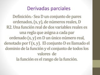 Definición.-Sea D un conjuntode pares
ordenados,(x, y), de númerosreales, D
R2. Una funciónreal de dos variables reales es
una regla que asignaa cadapar
ordenado(x, y) en D un único número real,
denotado porf (x, y). ElconjuntoD es llamado el
dominiode la funcióny el conjuntode todoslos
valores de
la funciónes el rango de la función.
Derivadas parciales
 