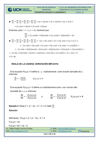 FACULTAD DE CIENCIAS E
INGENIERÍA
E.A.P. de: INGENIERÍA ELÉCTRONICA CON
MENCIÓN EN TELECOMUNICACIONES
MATEMÁTICA APLICADA A LA INGENIERÍA III CICLO: III
Lic.: Miguel Ángel Tarazona Giraldo E_MAIL. mtarazona@uch.edu.pe
Web: http://jacobiperu.com/ E_MAIL. mitagi@gmail.com 999685938
Página 10 de 12
∎
𝜕𝑤
𝜕𝑠
=
𝜕𝑤
𝜕𝑥
.
𝜕𝑥
𝜕𝑠
+
𝜕𝑤
𝜕𝑦
.
𝜕𝑦
𝜕𝑠
+
𝜕𝑤
𝜕𝑧
.
𝜕𝑧
𝜕𝑧
= (𝑦 + 𝑧)𝑐𝑜𝑠𝑡 + (𝑥 + 𝑧)𝑠𝑒𝑛𝑡 + (𝑦 + 𝑥). 0 =
= [𝑠. 𝑠𝑒𝑛𝑡 + 𝑡]𝑐𝑜𝑠𝑡 + [𝑠. 𝑐𝑜𝑠𝑡 + 𝑡]𝑠𝑒𝑛𝑡
Entonces, para 𝑠 = 1 𝑦 𝑡 = 2𝜋, tenemos que:
𝜕𝑤
𝜕𝑠
= [1. 𝑠𝑒𝑛2𝜋 + 2𝜋]𝑐𝑜𝑠2𝜋 + [1. 𝑐𝑜𝑠2𝜋 + 2𝜋]𝑠𝑒𝑛2𝜋 = 2𝜋
∎
𝜕𝑤
𝜕𝑡
=
𝜕𝑤
𝜕𝑥
.
𝜕𝑥
𝜕𝑡
+
𝜕𝑤
𝜕𝑦
.
𝜕𝑦
𝜕𝑡
+
𝜕𝑤
𝜕𝑧
.
𝜕𝑧
𝜕𝑡
= −(𝑦 + 𝑧)𝑠. 𝑠𝑒𝑛𝑡 + (𝑥 + 𝑧)𝑠. 𝑐𝑜𝑠𝑡 + (𝑦 + 𝑥). 1 =
= −[𝑠. 𝑠𝑒𝑛𝑡 + 𝑡]𝑠. 𝑠𝑒𝑛𝑡 + [𝑠. 𝑐𝑜𝑠𝑡 + 𝑡]𝑠. 𝑐𝑜𝑠𝑡 + [𝑠. 𝑠𝑒𝑛𝑡 + 𝑠. 𝑐𝑜𝑠𝑡](1) =
= −[1. 𝑠𝑒2𝜋 + 2𝜋](1)𝑠𝑒𝑛2𝜋 + [(1)𝑐𝑜𝑠2𝜋 + 2𝜋](1)𝑐𝑜𝑠2𝜋 + [(1)𝑠𝑒𝑛2𝜋 + (1)𝑐𝑜𝑠2𝜋](1) =
= −[1. (0) + 2𝜋](1)(0) + [(1)(1) + 2𝜋](1)(1) + [(1). (0) + (1). (1)](1) = [1 + 2𝜋] + 1=
= 2 + 2𝜋
REGLA DE LA CADENA: DERIVACIÓN IMPLICITA
Si la ecuación F(x,y) = 0 define a y implícitamente como función derivable de x,
entonces:
𝒅𝒚
𝒅𝒙
= −
𝑭 𝒙(𝒙,𝒚)
𝑭 𝒚(𝒙,𝒚)
, 𝐹𝑦(𝑥, 𝑦) ≠ 0
Si la ecuación F(x,y,z) = 0 define a z implícitamente como una función dife-
renciable de x y y, entonces:
𝝏𝒛
𝝏𝒙
= −
𝑭 𝒙(𝒙, 𝒚, 𝒛)
𝑭 𝒛(𝒙, 𝒚, 𝒛)
𝒚
𝝏𝒛
𝝏𝒚
= −
𝑭 𝒚(𝒙, 𝒚, 𝒛)
𝑭 𝒛(𝒙, 𝒚, 𝒛)
, 𝑭 𝒛(𝒙, 𝒚, 𝒛) ≠ 𝟎
Ejemplo 4. Dada y3 + y2 – 5y – x2 + 4 = 0, hallar
𝑑𝑦
𝑑𝑥
.
Solución
Definiendo: F(x,y) = y3 + y2 – 5y – x2 + 4
Fx(x,y) = -2x
Fy(x,y) = 3y2 + 2y – 5
 