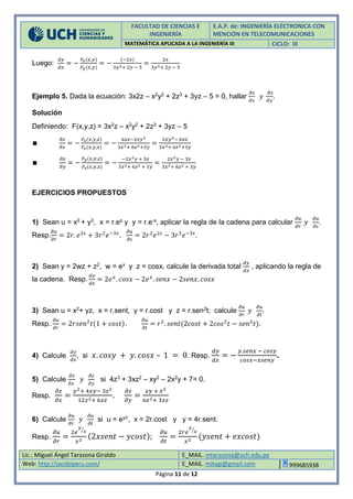 FACULTAD DE CIENCIAS E
INGENIERÍA
E.A.P. de: INGENIERÍA ELÉCTRONICA CON
MENCIÓN EN TELECOMUNICACIONES
MATEMÁTICA APLICADA A LA INGENIERÍA III CICLO: III
Lic.: Miguel Ángel Tarazona Giraldo E_MAIL. mtarazona@uch.edu.pe
Web: http://jacobiperu.com/ E_MAIL. mitagi@gmail.com 999685938
Página 11 de 12
Luego:
𝑑𝑦
𝑑𝑥
= −
𝐹𝑥(𝑥,𝑦)
𝐹𝑦(𝑥,𝑦)
= −
(−2𝑥)
3𝑦2+ 2𝑦 − 5
=
2𝑥
3𝑦2+ 2𝑦 − 5
Ejemplo 5. Dada la ecuación: 3x2z – x2y2 + 2z3 + 3yz – 5 = 0, hallar
𝜕𝑧
𝜕𝑥
𝑦
𝜕𝑧
𝜕𝑦
.
Solución
Definiendo: F(x,y,z) = 3x2z – x2y2 + 2z3 + 3yz – 5
∎
𝜕𝑧
𝜕𝑥
= −
𝐹𝑥(𝑥,𝑦,𝑧)
𝐹𝑧(𝑥,𝑦,𝑧)
= −
6𝑥𝑧−2𝑥𝑦2
3𝑥2+ 6𝑧2+3𝑦
=
2𝑥𝑦2− 6𝑥𝑧
3𝑥2+ 6𝑧2+3𝑦
∎
𝜕𝑧
𝜕𝑦
= −
𝐹𝑦(𝑥,𝑦,𝑧)
𝐹𝑧(𝑥,𝑦,𝑧)
= −
−2𝑥2 𝑦 + 3𝑧
3𝑥2+ 6𝑧2 + 3𝑦
=
2𝑥2 𝑦 − 3𝑧
3𝑥2+ 6𝑧2 + 3𝑦
EJERCICIOS PROPUESTOS
1) Sean u = x2 + y3, x = r.es y y = r.e-s, aplicar la regla de la cadena para calcular
𝜕𝑢
𝜕𝑟
𝑦
𝜕𝑢
𝜕𝑠
.
Resp.
𝜕𝑢
𝜕𝑟
= 2𝑟. 𝑒2𝑠
+ 3𝑟2
𝑒−3𝑠
.
𝜕𝑢
𝜕𝑠
= 2𝑟2
𝑒2𝑠
− 3𝑟3
𝑒−3𝑠
.
2) Sean y = 2wz + z2, w = ex y z = cosx, calcule la derivada total
𝑑𝑦
𝑑𝑥
, aplicando la regla de
la cadena. Resp.
𝑑𝑦
𝑑𝑥
= 2𝑒 𝑥
. 𝑐𝑜𝑠𝑥 − 2𝑒 𝑥
. 𝑠𝑒𝑛𝑥 − 2𝑠𝑒𝑛𝑥. 𝑐𝑜𝑠𝑥
3) Sean u = x2+ yz, x = r.sent, y = r.cost y z = r.sen2t; calcule
𝜕𝑢
𝜕𝑟
𝑦
𝜕𝑢
𝜕𝑡
.
Resp.
𝜕𝑢
𝜕𝑟
= 2𝑟𝑠𝑒𝑛2
𝑡(1 + 𝑐𝑜𝑠𝑡).
𝜕𝑢
𝜕𝑡
= 𝑟2
. 𝑠𝑒𝑛𝑡(2𝑐𝑜𝑠𝑡 + 2𝑐𝑜𝑠2
𝑡 − 𝑠𝑒𝑛2
𝑡).
4) Calcule
𝑑𝑦
𝑑𝑥
, si 𝑥. 𝑐𝑜𝑠𝑦 + 𝑦. 𝑐𝑜𝑠𝑥 – 1 = 0. Resp.
𝑑𝑦
𝑑𝑥
= −
𝑦.𝑠𝑒𝑛𝑥 − 𝑐𝑜𝑠𝑦
𝑐𝑜𝑠𝑥−𝑥𝑠𝑒𝑛𝑦
.
5) Calcule
𝜕𝑧
𝜕𝑥
𝑦
𝜕𝑧
𝜕𝑦
si 4z3 + 3xz2 – xy2 – 2x2y + 7= 0.
Resp.
𝜕𝑧
𝜕𝑥
=
𝑦2+ 4𝑥𝑦− 3𝑧2
12𝑧2+ 6𝑥𝑧
.
𝜕𝑧
𝜕𝑦
=
𝑥𝑦 + 𝑥2
6𝑧2+ 3𝑥𝑧
6) Calcule
𝜕𝑢
𝜕𝑟
𝑦
𝜕𝑢
𝜕𝑡
si u = ey/r, x = 2r.cost y y = 4r.sent.
Resp.
𝜕𝑢
𝜕𝑟
=
2𝑒
𝑦
𝑥⁄
𝑥2
(2𝑥𝑠𝑒𝑛𝑡 − 𝑦𝑐𝑜𝑠𝑡);
𝜕𝑢
𝜕𝑡
=
2𝑟𝑒
𝑦
𝑥⁄
𝑥2
(𝑦𝑠𝑒𝑛𝑡 + 𝑒𝑥𝑐𝑜𝑠𝑡)
 
