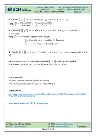 FACULTAD DE CIENCIAS E
INGENIERÍA
E.A.P. de: INGENIERÍA ELÉCTRONICA CON
MENCIÓN EN TELECOMUNICACIONES
MATEMÁTICA APLICADA A LA INGENIERÍA III CICLO: III
Lic.: Miguel Ángel Tarazona Giraldo E_MAIL. mtarazona@uch.edu.pe
Web: http://jacobiperu.com/ E_MAIL. mitagi@gmail.com 999685938
Página 12 de 12
7) Calcule
𝜕𝑢
𝜕𝑟
𝑦
𝜕𝑢
𝜕𝑠
si 𝑢 = 𝑎𝑟𝑐𝑠𝑒𝑛(3𝑥 + 𝑦), x = r2.ex, 𝑦 = 𝑠𝑒𝑛(𝑟𝑠).
Resp.
𝜕𝑢
𝜕𝑟
=
6𝑟𝑒 𝑠− 𝑠.cos(𝑟𝑠)
√1−(3𝑥+𝑦)2
;
𝜕𝑢
𝜕𝑠
=
3𝑒2.𝑒 𝑠+ cos(𝑟𝑠)
√1−(3𝑥+𝑦)2
8) Calcule
𝜕𝑢
𝜕𝑟
,
𝜕𝑢
𝜕∅
𝑦
𝜕𝑢
𝜕𝜃
si u = x2 + y2 + z2, 𝑥 = 𝑟. 𝑠𝑒𝑛∅. 𝑐𝑜𝑠𝜃, 𝑦 = 𝑟. 𝑠𝑒𝑛∅. 𝑠𝑒𝑛𝜃 y
𝑧 = 𝑟. 𝑐𝑜𝑠∅.
Resp.
𝜕𝑢
𝜕𝑟
= 2𝑥𝑠𝑒𝑛∅cos𝜃 + 2ysen∅sen𝜃 + 2zcos∅
𝜕𝑢
𝜕∅
= 2𝑥𝑟𝑐𝑜𝑠∅cos𝜃 + 2y.rcos∅sen𝜃 - 2z.rsen∅
𝜕𝑢
𝜕𝜃
= −2𝑥. 𝑟sen∅.sen𝜃 + 2y.rsen∅cos𝜃
9) Calcule
𝜕𝑤
𝜕𝑠
𝑦
𝜕𝑤
𝜕𝑡
si 𝑤 = 𝑠𝑒𝑛(2𝑥 + 3𝑦), 𝑥 = 𝑠 + 𝑡 y 𝑦 = 𝑠 – 𝑡; evalúe para 𝑠 = 0,
t=
𝜋
2
.
10) Calcule aplicando la regla de la cadena la
𝜕𝑤
𝜕𝑢
𝑦
𝜕𝑤
𝜕𝑣
dada w = ln(x2+y2+z2),
x= u.ev.senu, y = u.ev.cosu, z = u.ev. Evaluar para (𝑢, 𝑣) = (−2,0).
BIBLIOGRAFÍA
Nakamura - Métodos numéricos aplicados con software
Hirsh - Numerical computation of internal and external flows. I
REFERENCIAS
https://www.google.com.pe/search?q=files%20upc%20cohortejun%202013%20webnode%20es%20MA
TEMATICA%20PARA%20INGENIE
https://urmate.jimdo.com/c%C3%A1lculo-integral/
 