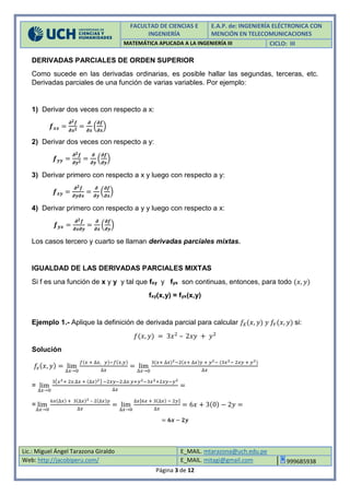 FACULTAD DE CIENCIAS E
INGENIERÍA
E.A.P. de: INGENIERÍA ELÉCTRONICA CON
MENCIÓN EN TELECOMUNICACIONES
MATEMÁTICA APLICADA A LA INGENIERÍA III CICLO: III
Lic.: Miguel Ángel Tarazona Giraldo E_MAIL. mtarazona@uch.edu.pe
Web: http://jacobiperu.com/ E_MAIL. mitagi@gmail.com 999685938
Página 3 de 12
DERIVADAS PARCIALES DE ORDEN SUPERIOR
Como sucede en las derivadas ordinarias, es posible hallar las segundas, terceras, etc.
Derivadas parciales de una función de varias variables. Por ejemplo:
1) Derivar dos veces con respecto a x:
𝒇 𝒙𝒙 =
𝝏 𝟐 𝒇
𝝏𝒙 𝟐
=
𝝏
𝝏𝒙
(
𝝏𝒇
𝝏𝒙
)
2) Derivar dos veces con respecto a y:
𝒇 𝒚𝒚 =
𝝏 𝟐 𝒇
𝝏𝒚 𝟐 =
𝝏
𝝏𝒚
(
𝝏𝒇
𝝏𝒚
)
3) Derivar primero con respecto a x y luego con respecto a y:
𝒇 𝒙𝒚 =
𝝏 𝟐 𝒇
𝝏𝒚𝝏𝒙
=
𝝏
𝝏𝒚
(
𝝏𝒇
𝝏𝒙
)
4) Derivar primero con respecto a y y luego con respecto a x:
𝒇 𝒚𝒙 =
𝝏 𝟐 𝒇
𝝏𝒙𝝏𝒚
=
𝝏
𝝏𝒙
(
𝝏𝒇
𝝏𝒚
)
Los casos tercero y cuarto se llaman derivadas parciales mixtas.
IGUALDAD DE LAS DERIVADAS PARCIALES MIXTAS
Si f es una función de x y y y tal que fxy y fyx son continuas, entonces, para todo (𝑥, 𝑦)
fxy(x,y) = fyx(x,y)
Ejemplo 1.- Aplique la definición de derivada parcial para calcular 𝑓𝑋(𝑥, 𝑦) 𝑦 𝑓𝑌(𝑥, 𝑦) si:
𝑓(𝑥, 𝑦) = 3𝑥2
– 2𝑥𝑦 + 𝑦2
Solución
𝑓𝑥(𝑥, 𝑦) = lim
∆𝑥→0
𝑓(𝑥 + ∆𝑥, 𝑦)−𝑓(𝑥,𝑦)
∆𝑥
= lim
∆𝑥→0
3(𝑥+ ∆𝑥)2−2(𝑥+ ∆𝑥)𝑦 + 𝑦2− (3𝑥2− 2𝑥𝑦 + 𝑦2)
∆𝑥
= lim
∆𝑥→0
3(𝑥2+ 2𝑥.∆𝑥 + (∆𝑥)2) −2𝑥𝑦−2.∆𝑥.𝑦+𝑦2−3𝑥2+2𝑥𝑦−𝑦2
∆𝑥
=
= lim
∆𝑥→0
6𝑥(∆𝑥) + 3(∆𝑥)2 – 2(∆𝑥)𝑦
∆𝑥
= lim
∆𝑥→0
∆𝑥[6𝑥 + 3(∆𝑥) − 2𝑦]
∆𝑥
= 6𝑥 + 3(0) − 2𝑦 =
= 𝟔𝒙 − 𝟐𝒚
 