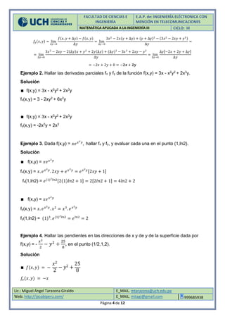 FACULTAD DE CIENCIAS E
INGENIERÍA
E.A.P. de: INGENIERÍA ELÉCTRONICA CON
MENCIÓN EN TELECOMUNICACIONES
MATEMÁTICA APLICADA A LA INGENIERÍA III CICLO: III
Lic.: Miguel Ángel Tarazona Giraldo E_MAIL. mtarazona@uch.edu.pe
Web: http://jacobiperu.com/ E_MAIL. mitagi@gmail.com 999685938
Página 4 de 12
𝑓𝑦(𝑥, 𝑦) = lim
∆𝑦→0
𝑓(𝑥, 𝑦 + ∆𝑦) − 𝑓(𝑥, 𝑦)
∆𝑦
= lim
∆𝑦→0
3𝑥2
− 2𝑥(𝑦 + ∆𝑦) + (𝑦 + ∆y)2
− (3𝑥2
− 2𝑥𝑦 + 𝑦2)
∆𝑦
=
= lim
∆𝑦→0
3𝑥2
− 2𝑥𝑦 − 2(∆𝑦)𝑥 + 𝑦2
+ 2𝑦(∆𝑦) + (∆𝑦)2
− 3𝑥2
+ 2𝑥𝑦 − 𝑦2
∆𝑦
= lim
∆𝑦→0
∆𝑦[−2𝑥 + 2𝑦 + ∆𝑦]
∆𝑦
= −2𝑥 + 2𝑦 + 0 = −𝟐𝒙 + 𝟐𝒚
Ejemplo 2. Hallar las derivadas parciales fx y fy de la función f(x,y) = 3x - x2y2 + 2x3y.
Solución
∎ f(x,y) = 3x - x2y2 + 2x3y
fx(x,y) = 3 - 2xy2 + 6x2y
∎ f(x,y) = 3x - x2y2 + 2x3y
fy(x,y) = -2x2y + 2x3
Ejemplo 3. Dada f(x,y) = 𝑥𝑒 𝑥2 𝑦
, hallar fx y fy, y evaluar cada una en el punto (1,ln2).
Solución
∎ f(x,y) = 𝑥𝑒 𝑥2 𝑦
fx(x,y) = 𝑥. 𝑒 𝑥2 𝑦
. 2𝑥𝑦 + 𝑒 𝑥2 𝑦
= 𝑒 𝑥2 𝑦[2𝑥𝑦 + 1]
fx(1,ln2) = 𝑒(1)2 𝑙𝑛2[2(1)𝑙𝑛2 + 1] = 2[2𝑙𝑛2 + 1] = 4𝑙𝑛2 + 2
∎ f(x,y) = 𝑥𝑒 𝑥2 𝑦
fy(x,y) = 𝑥. 𝑒 𝑥2 𝑦
. 𝑥2
= 𝑥3
. 𝑒 𝑥2 𝑦
fy(1,ln2) = (1)3
. 𝑒(1)2 𝑙𝑛2
= 𝑒 𝑙𝑛2
= 2
Ejemplo 4. Hallar las pendientes en las direcciones de x y de y de la superficie dada por
f(x,y) = -
𝑥2
2
− 𝑦2
+
25
8
, en el punto (1/2,1,2).
Solución
∎ 𝑓(𝑥, 𝑦) = −
𝑥2
2
− 𝑦2 +
25
8
𝑓𝑥(𝑥, 𝑦) = −𝑥
 