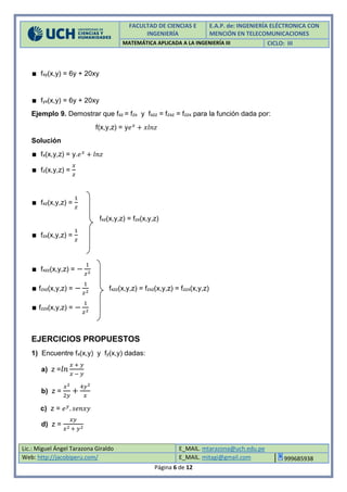 FACULTAD DE CIENCIAS E
INGENIERÍA
E.A.P. de: INGENIERÍA ELÉCTRONICA CON
MENCIÓN EN TELECOMUNICACIONES
MATEMÁTICA APLICADA A LA INGENIERÍA III CICLO: III
Lic.: Miguel Ángel Tarazona Giraldo E_MAIL. mtarazona@uch.edu.pe
Web: http://jacobiperu.com/ E_MAIL. mitagi@gmail.com 999685938
Página 6 de 12
∎ fxy(x,y) = 6y + 20xy
∎ fyx(x,y) = 6y + 20xy
Ejemplo 9. Demostrar que fxz = fzx y fxzz = fzxz = fzzx para la función dada por:
f(x,y,z) = y𝑒 𝑥
+ 𝑥𝑙𝑛𝑧
Solución
∎ fx(x,y,z) = y.𝑒 𝑥
+ 𝑙𝑛𝑧
∎ fz(x,y,z) =
𝑥
𝑧
∎ fxz(x,y,z) =
1
𝑧
fxz(x,y,z) = fzx(x,y,z)
∎ fzx(x,y,z) =
1
𝑧
∎ fxzz(x,y,z) = −
1
𝑧2
∎ fzxz(x,y,z) = −
1
𝑧2
fxzz(x,y,z) = fzxz(x,y,z) = fzzx(x,y,z)
∎ fzzx(x,y,z) = −
1
𝑧2
EJERCICIOS PROPUESTOS
1) Encuentre fx(x,y) y fy(x,y) dadas:
a) z = 𝑙𝑛
𝑥 + 𝑦
𝑥 − 𝑦
b) z =
𝑥2
2𝑦
+
4𝑦2
𝑥
c) z = 𝑒 𝑦
. 𝑠𝑒𝑛𝑥𝑦
d) z =
𝑥𝑦
𝑥2 + 𝑦2
 