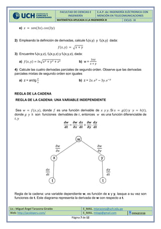 FACULTAD DE CIENCIAS E
INGENIERÍA
E.A.P. de: INGENIERÍA ELÉCTRONICA CON
MENCIÓN EN TELECOMUNICACIONES
MATEMÁTICA APLICADA A LA INGENIERÍA III CICLO: III
Lic.: Miguel Ángel Tarazona Giraldo E_MAIL. mtarazona@uch.edu.pe
Web: http://jacobiperu.com/ E_MAIL. mitagi@gmail.com 999685938
Página 7 de 12
e) 𝑧 = 𝑠𝑒𝑛(3𝑥). 𝑐𝑜𝑠(3𝑦)
2) Empleando la definición de derivadas, calcule fx(x,y) y fy(x,y) dada:
𝑓(𝑥, 𝑦) = √ 𝑥 + 𝑦
3) Encuentre fx(x,y,z), fy(x,y,z) y fz(x,y,z), dada:
a) 𝑓(𝑥, 𝑦) = 𝑙𝑛√𝑥2 + 𝑦2 + 𝑧2 b) w =
3𝑥𝑧
𝑥 + 𝑦
4) Calcule las cuatro derivadas parciales de segundo orden. Observe que las derivadas
parciales mixtas de segundo orden son iguales
a) z = arctg
𝑦
𝑥
b) z = 2𝑥. 𝑒 𝑦
− 3𝑦. 𝑒−𝑦
REGLA DE LA CADENA
REGLA DE LA CADENA: UNA VARIABLE INDEPENDIENTE
Sea 𝑤 = 𝑓(𝑥, 𝑦), donde 𝑓 es una función derivable de 𝑥 𝑦 𝑦. Si 𝑥 = 𝑔(𝑡) y 𝑦 = ℎ(𝑡),
donde 𝑔 𝑦 ℎ son funciones derivables de 𝑡, entonces 𝑤 es una función diferenciable de
𝑡, 𝑦
𝒅𝒘
𝒅𝒕
=
𝝏𝒘
𝝏𝒙
.
𝒅𝒙
𝒅𝒕
+
𝝏𝒘
𝝏𝒚
.
𝒅𝒚
𝒅𝒕
w
𝜕𝑤
𝜕𝑥
𝜕𝑤
𝜕𝑦
x y
𝑑𝑥
𝑑𝑡
𝑑𝑦
𝑑𝑡
t t
Regla de la cadena: una variable dependiente w, es función de x y y, lasque a su vez son
funciones de t. Este diagrama representa la derivada de w con respecto a t.
 
