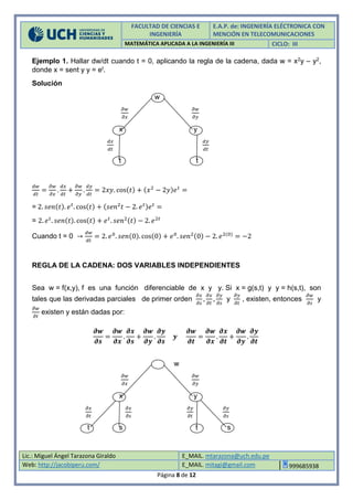 FACULTAD DE CIENCIAS E
INGENIERÍA
E.A.P. de: INGENIERÍA ELÉCTRONICA CON
MENCIÓN EN TELECOMUNICACIONES
MATEMÁTICA APLICADA A LA INGENIERÍA III CICLO: III
Lic.: Miguel Ángel Tarazona Giraldo E_MAIL. mtarazona@uch.edu.pe
Web: http://jacobiperu.com/ E_MAIL. mitagi@gmail.com 999685938
Página 8 de 12
Ejemplo 1. Hallar dw/dt cuando t = 0, aplicando la regla de la cadena, dada w = x2y – y2,
donde x = sent y y = et.
Solución
w
𝜕𝑤
𝜕𝑥
𝜕𝑤
𝜕𝑦
x y
𝑑𝑥
𝑑𝑡
𝑑𝑦
𝑑𝑡
t t
𝑑𝑤
𝑑𝑡
=
𝜕𝑤
𝜕𝑥
.
𝑑𝑥
𝑑𝑡
+
𝜕𝑤
𝜕𝑦
.
𝑑𝑦
𝑑𝑡
= 2𝑥𝑦. cos(𝑡) + (𝑥2
− 2𝑦)𝑒 𝑡
=
= 2. 𝑠𝑒𝑛(𝑡). 𝑒 𝑡
. cos(𝑡) + (𝑠𝑒𝑛2
𝑡 − 2. 𝑒 𝑡)𝑒 𝑡
=
= 2. 𝑒 𝑡
. 𝑠𝑒𝑛(𝑡). cos(𝑡) + 𝑒 𝑡
. 𝑠𝑒𝑛2(𝑡) − 2. 𝑒2𝑡
Cuando t = 0 →
𝑑𝑤
𝑑𝑡
= 2. 𝑒0
. 𝑠𝑒𝑛(0). cos(0) + 𝑒0
. 𝑠𝑒𝑛2(0) − 2. 𝑒2(0)
= −2
REGLA DE LA CADENA: DOS VARIABLES INDEPENDIENTES
Sea w = f(x,y), f es una función diferenciable de x y y. Si x = g(s,t) y y = h(s,t), son
tales que las derivadas parciales de primer orden
𝜕𝑥
𝜕𝑠
,
𝜕𝑥
𝜕𝑡
,
𝜕𝑦
𝜕𝑠
y
𝜕𝑦
𝜕𝑡
, existen, entonces
𝜕𝑤
𝜕𝑠
y
𝜕𝑤
𝜕𝑡
existen y están dadas por:
𝝏𝒘
𝝏𝒔
=
𝝏𝒘
𝝏𝒙
.
𝝏𝒙
𝝏𝒔
+
𝝏𝒘
𝝏𝒚
.
𝝏𝒚
𝝏𝒔
𝒚
𝝏𝒘
𝝏𝒕
=
𝝏𝒘
𝝏𝒙
.
𝝏𝒙
𝝏𝒕
+
𝝏𝒘
𝝏𝒚
.
𝝏𝒚
𝝏𝒕
w
𝜕𝑤
𝜕𝑥
𝜕𝑤
𝜕𝑦
x y
𝜕𝑥
𝜕𝑡
𝜕𝑥
𝜕𝑠
𝜕𝑦
𝜕𝑡
𝜕𝑦
𝜕𝑠
t s t s
 
